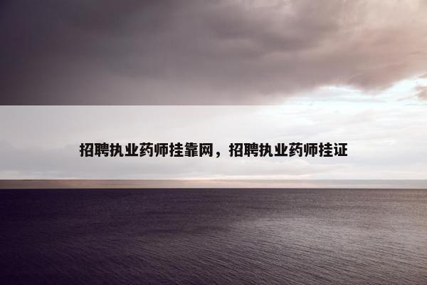 招聘执业药师挂靠网，招聘执业药师挂证