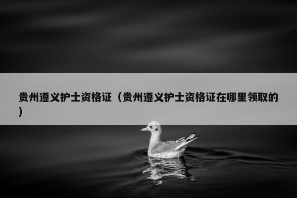 贵州遵义护士资格证（贵州遵义护士资格证在哪里领取的）