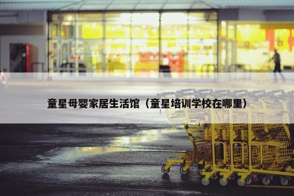 童星母婴家居生活馆（童星培训学校在哪里）