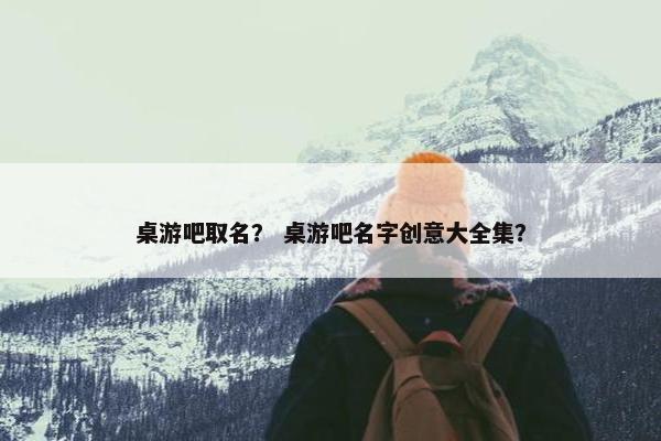 桌游吧取名？ 桌游吧名字创意大全集？