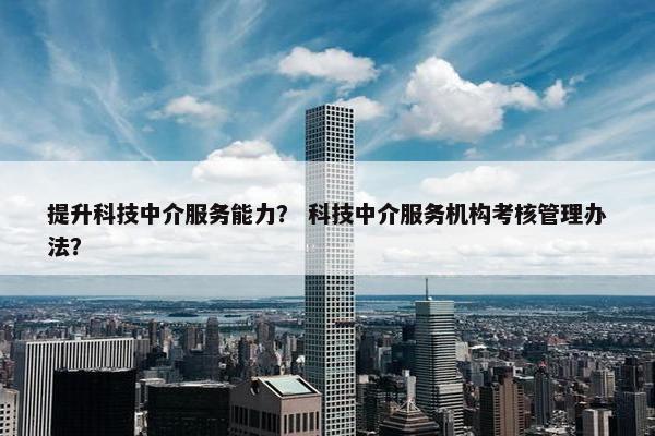 提升科技中介服务能力？ 科技中介服务机构考核管理办法？