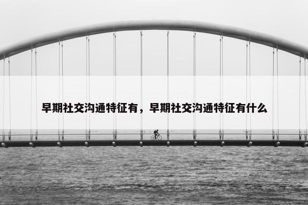 早期社交沟通特征有，早期社交沟通特征有什么