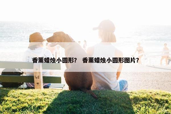 香薰蜡烛小圆形？ 香薰蜡烛小圆形图片？