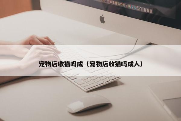 宠物店收猫吗成（宠物店收猫吗成人）