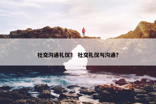 社交沟通礼仪？ 社交礼仪与沟通？