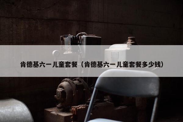 肯德基六一儿童套餐（肯德基六一儿童套餐多少钱）