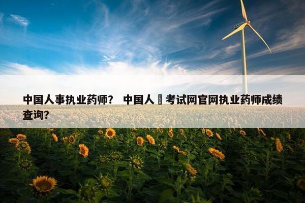 中国人事执业药师？ 中国人亊考试网官网执业药师成绩查询？