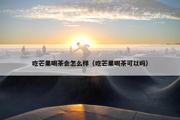 吃芒果喝茶会怎么样（吃芒果喝茶可以吗）