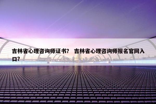吉林省心理咨询师证书？ 吉林省心理咨询师报名官网入口？
