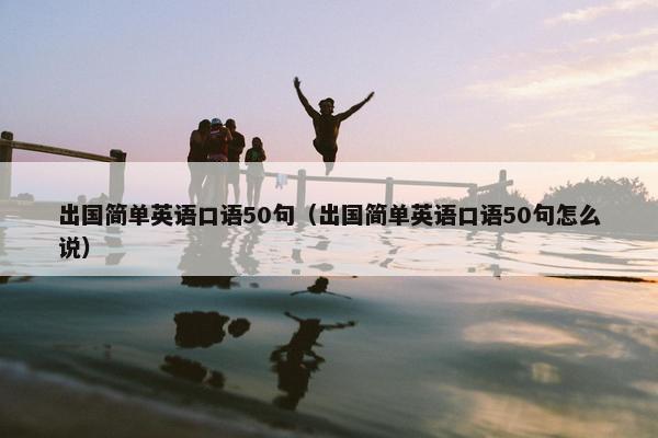 出国简单英语口语50句（出国简单英语口语50句怎么说）