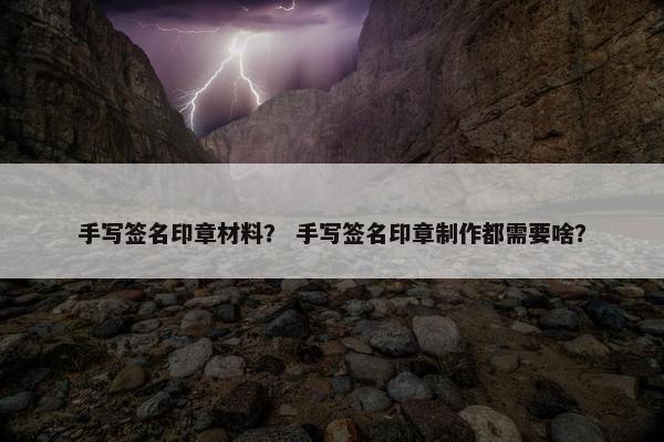 手写签名印章材料？ 手写签名印章制作都需要啥？