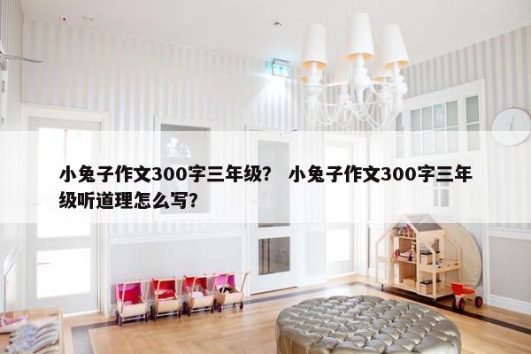 小兔子作文300字三年级？ 小兔子作文300字三年级听道理怎么写？