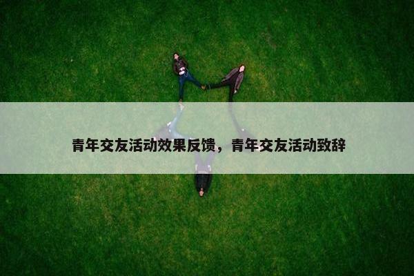 青年交友活动效果反馈，青年交友活动致辞