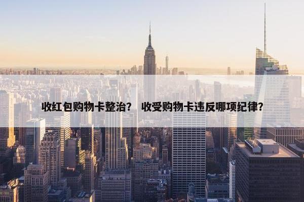 收红包购物卡整治？ 收受购物卡违反哪项纪律？