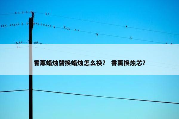 香薰蜡烛替换蜡烛怎么换？ 香薰换烛芯？