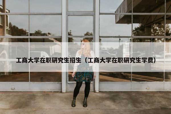 工商大学在职研究生招生（工商大学在职研究生学费）