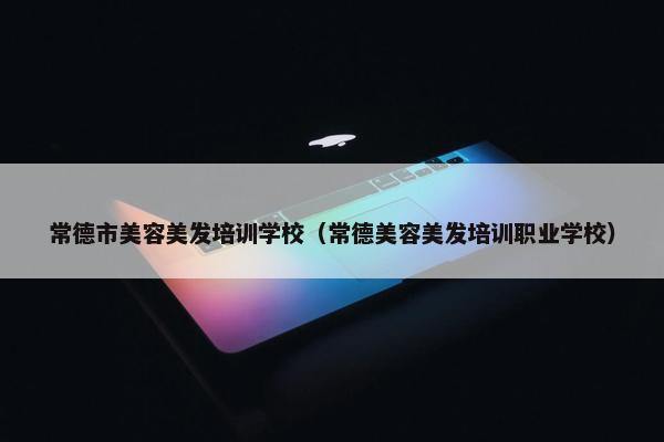 常德市美容美发培训学校（常德美容美发培训职业学校）
