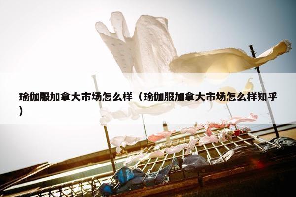 瑜伽服加拿大市场怎么样（瑜伽服加拿大市场怎么样知乎）