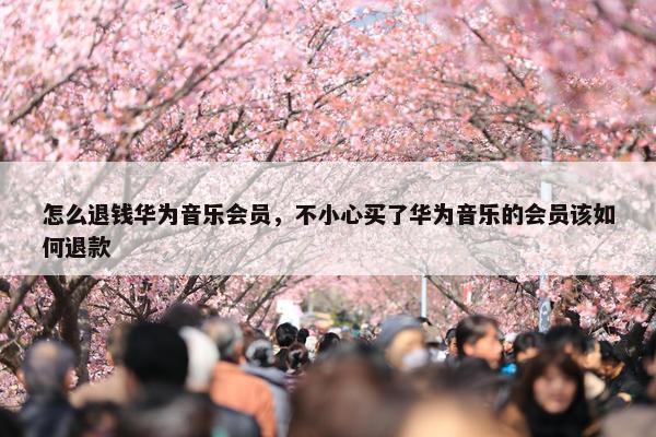 怎么退钱华为音乐会员，不小心买了华为音乐的会员该如何退款