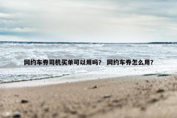 网约车券司机买单可以用吗？ 网约车券怎么用？