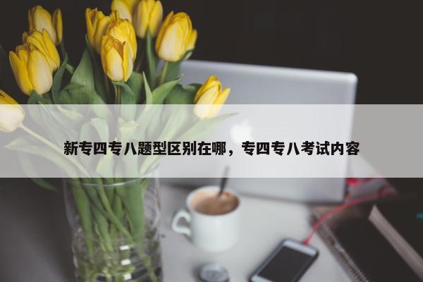 新专四专八题型区别在哪，专四专八考试内容