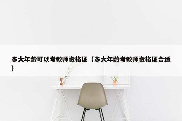 多大年龄可以考教师资格证（多大年龄考教师资格证合适）