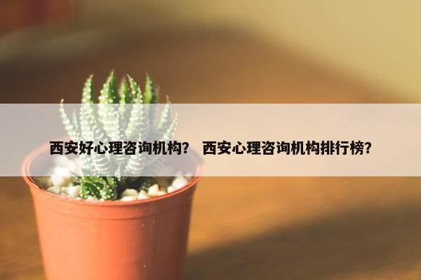 西安好心理咨询机构？ 西安心理咨询机构排行榜？