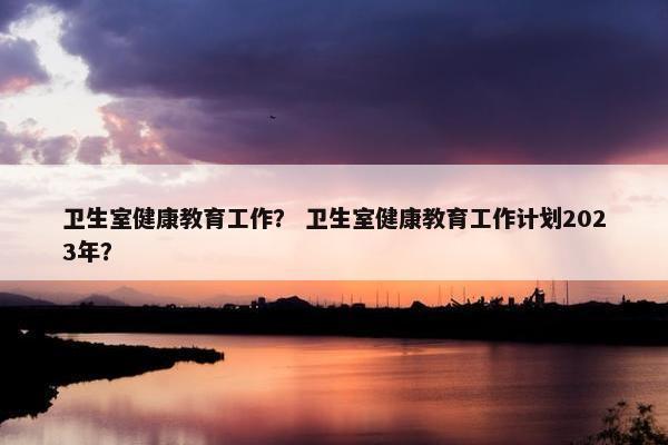 卫生室健康教育工作？ 卫生室健康教育工作计划2023年？