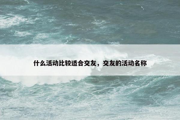 什么活动比较适合交友，交友的活动名称