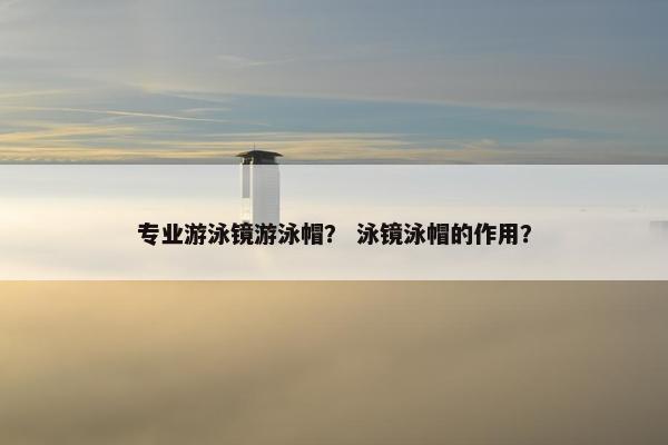 专业游泳镜游泳帽？ 泳镜泳帽的作用？