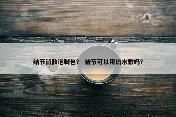 结节消散泡脚包？ 结节可以用热水敷吗？