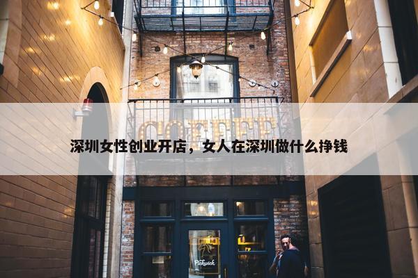 深圳女性创业开店，女人在深圳做什么挣钱
