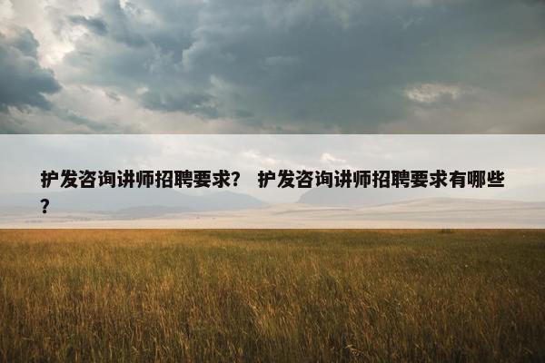护发咨询讲师招聘要求？ 护发咨询讲师招聘要求有哪些？