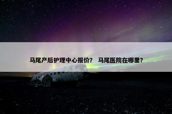 马尾产后护理中心报价？ 马尾医院在哪里？
