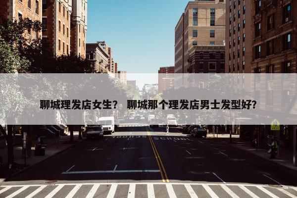 聊城理发店女生？ 聊城那个理发店男士发型好？