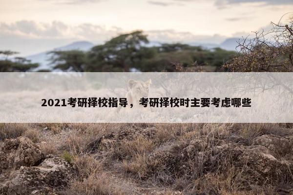 2021考研择校指导，考研择校时主要考虑哪些