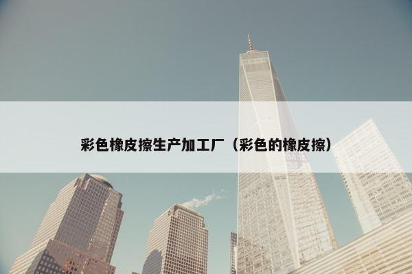 彩色橡皮擦生产加工厂（彩色的橡皮擦）