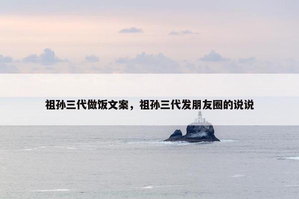 祖孙三代做饭文案，祖孙三代发朋友圈的说说