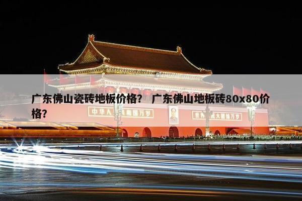 广东佛山瓷砖地板价格？ 广东佛山地板砖80x80价格？
