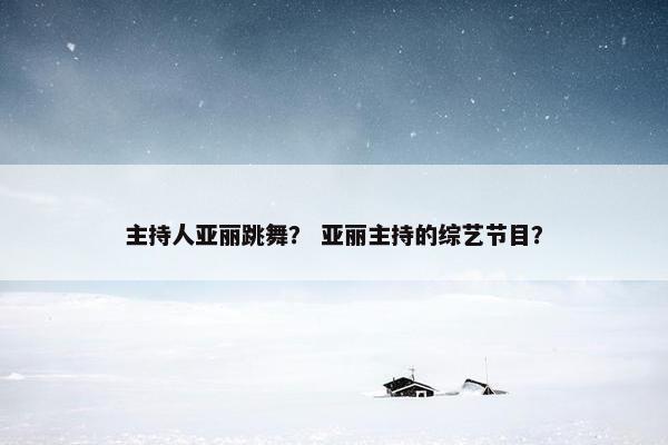 主持人亚丽跳舞？ 亚丽主持的综艺节目？