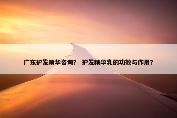广东护发精华咨询？ 护发精华乳的功效与作用？
