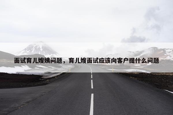 面试育儿嫂姨问题，育儿嫂面试应该向客户提什么问题