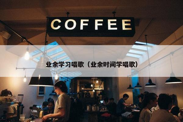 业余学习唱歌（业余时间学唱歌）