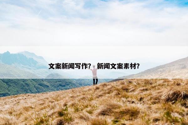 文案新闻写作？ 新闻文案素材？