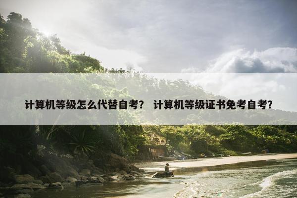 计算机等级怎么代替自考？ 计算机等级证书免考自考？