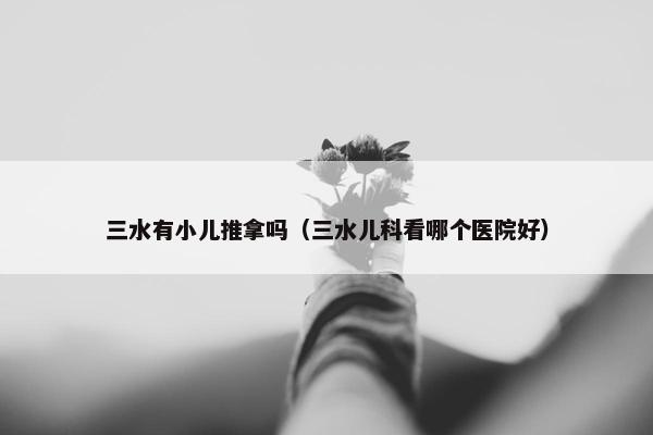 三水有小儿推拿吗（三水儿科看哪个医院好）