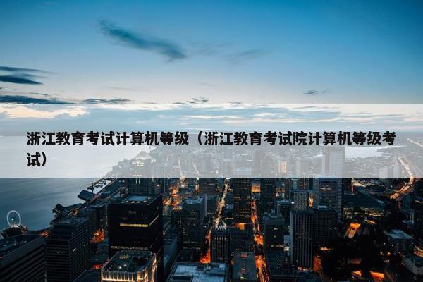 浙江教育考试计算机等级（浙江教育考试院计算机等级考试）