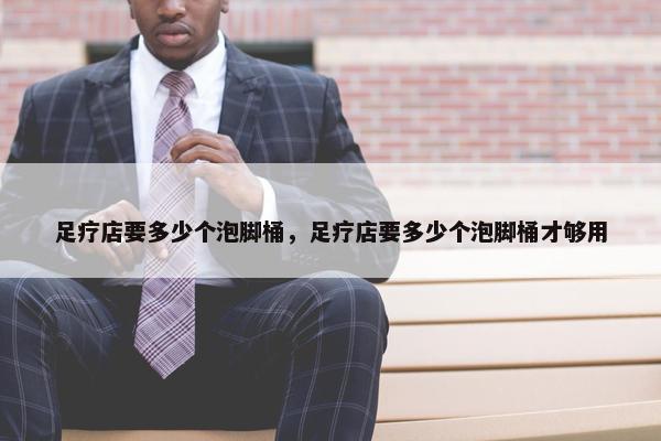 足疗店要多少个泡脚桶，足疗店要多少个泡脚桶才够用
