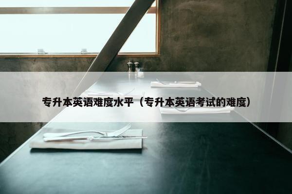 专升本英语难度水平（专升本英语考试的难度）