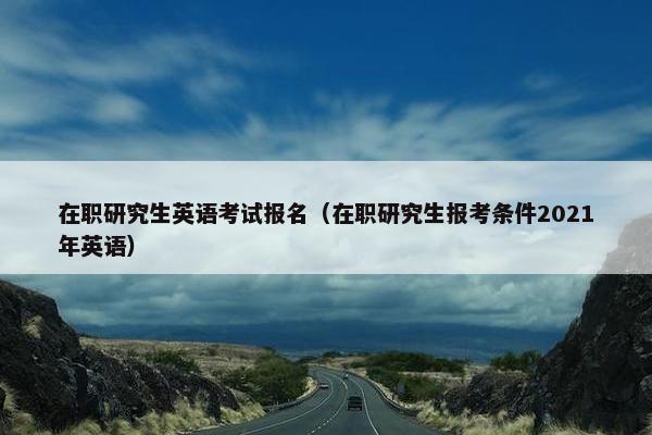 在职研究生英语考试报名（在职研究生报考条件2021年英语）